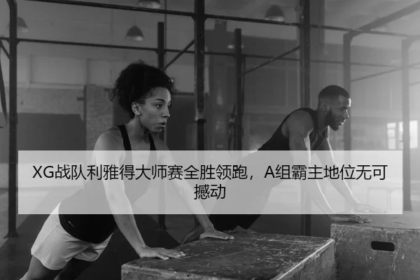XG战队利雅得大师赛全胜领跑，A组霸主地位无可撼动