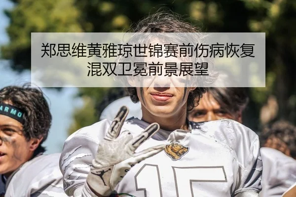 郑思维黄雅琼世锦赛前伤病恢复 混双卫冕前景展望